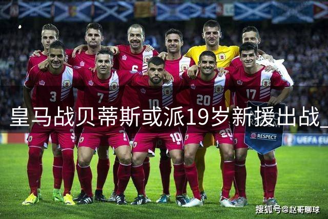 皇马战贝蒂斯或派19岁新援出战 7主力因伤缺阵